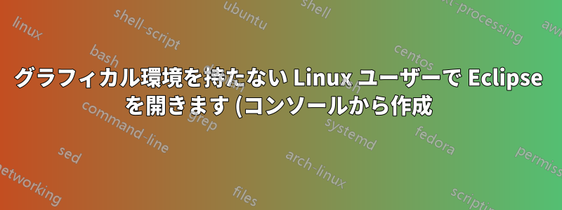 グラフィカル環境を持たない Linux ユーザーで Eclipse を開きます (コンソールから作成)