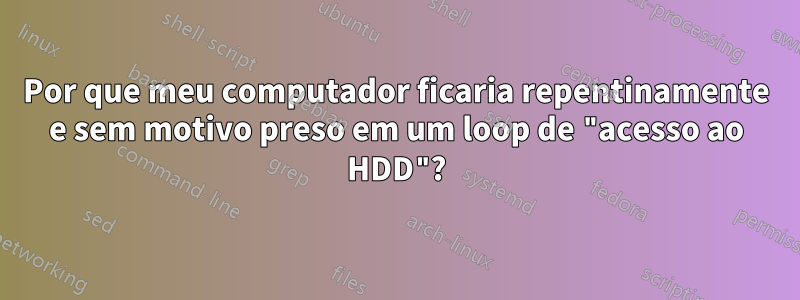 Por que meu computador ficaria repentinamente e sem motivo preso em um loop de "acesso ao HDD"?