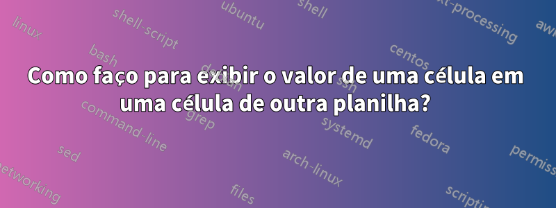 Como faço para exibir o valor de uma célula em uma célula de outra planilha?