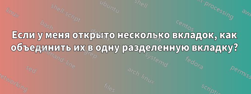 Если у меня открыто несколько вкладок, как объединить их в одну разделенную вкладку?