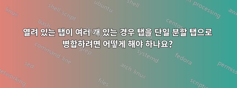 열려 있는 탭이 여러 개 있는 경우 탭을 단일 분할 탭으로 병합하려면 어떻게 해야 하나요?