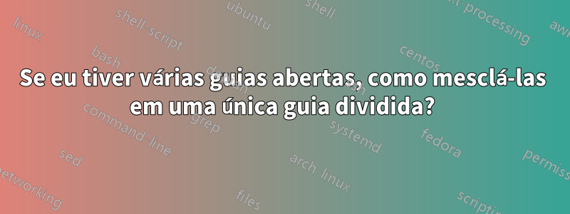 Se eu tiver várias guias abertas, como mesclá-las em uma única guia dividida?