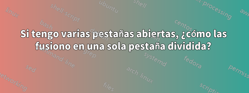 Si tengo varias pestañas abiertas, ¿cómo las fusiono en una sola pestaña dividida?