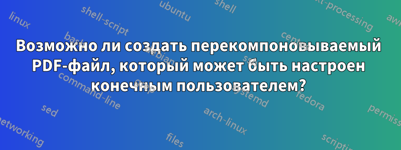 Возможно ли создать перекомпоновываемый PDF-файл, который может быть настроен конечным пользователем?