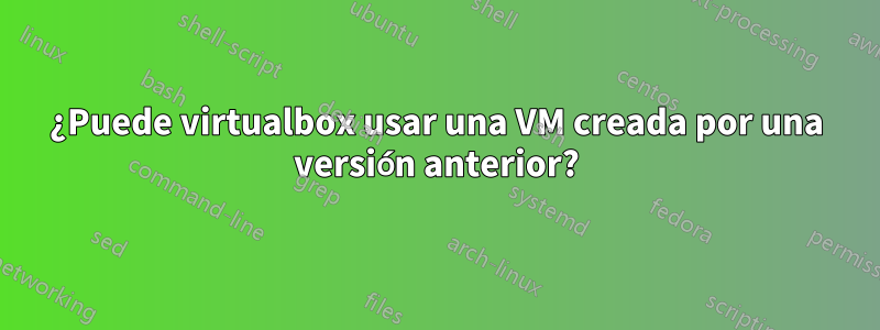 ¿Puede virtualbox usar una VM creada por una versión anterior?