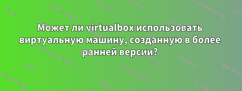 Может ли virtualbox использовать виртуальную машину, созданную в более ранней версии?