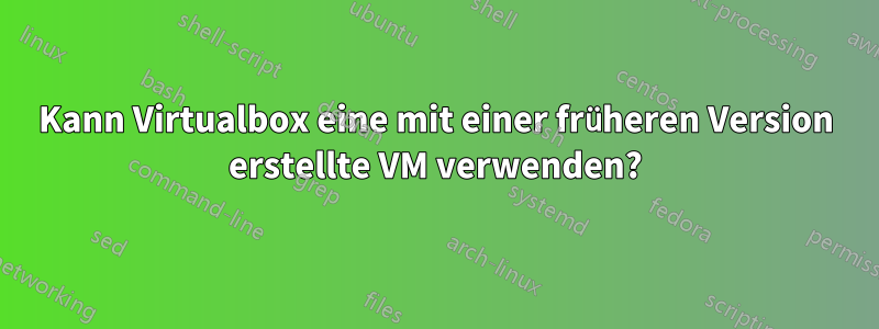 Kann Virtualbox eine mit einer früheren Version erstellte VM verwenden?