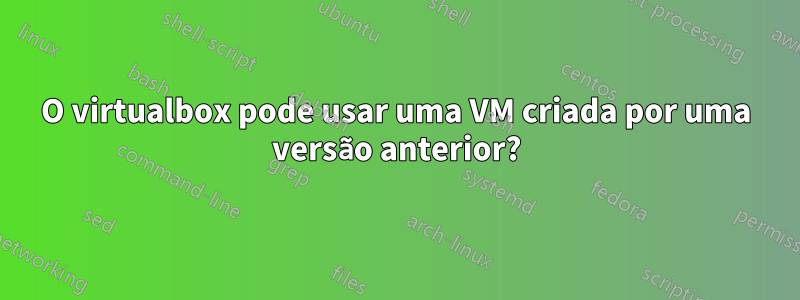 O virtualbox pode usar uma VM criada por uma versão anterior?