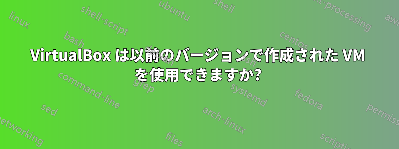 VirtualBox は以前のバージョンで作成された VM を使用できますか?