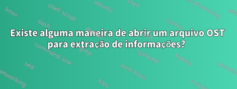 Existe alguma maneira de abrir um arquivo OST para extração de informações? 