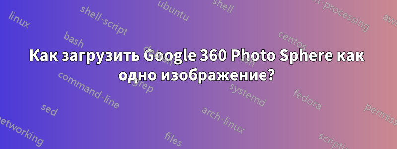 Как загрузить Google 360 ​​Photo Sphere как одно изображение?