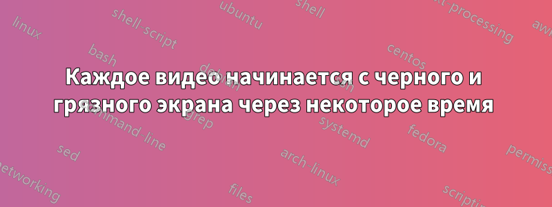 Каждое видео начинается с черного и грязного экрана через некоторое время