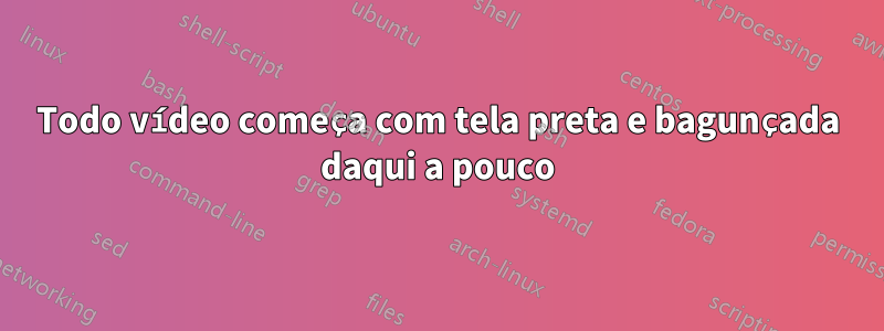 Todo vídeo começa com tela preta e bagunçada daqui a pouco