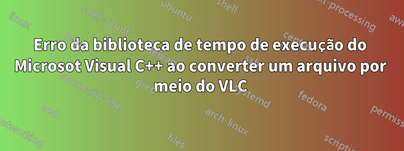 Erro da biblioteca de tempo de execução do Microsot Visual C++ ao converter um arquivo por meio do VLC
