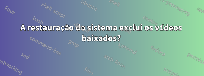 A restauração do sistema exclui os vídeos baixados?