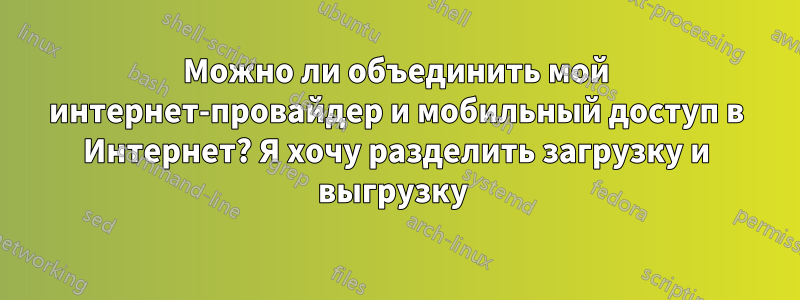 Можно ли объединить мой интернет-провайдер и мобильный доступ в Интернет? Я хочу разделить загрузку и выгрузку 