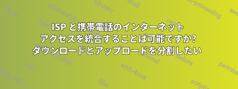 ISP と携帯電話のインターネット アクセスを統合することは可能ですか? ダウンロードとアップロードを分割したい 