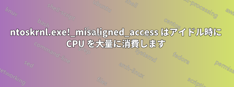 ntoskrnl.exe!_misaligned_access はアイドル時に CPU を大量に消費します