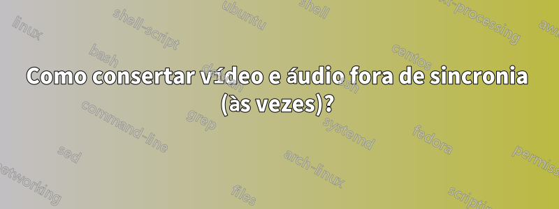Como consertar vídeo e áudio fora de sincronia (às vezes)?