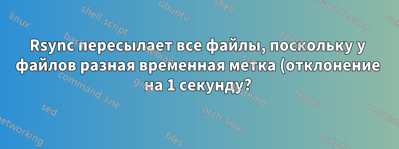 Rsync пересылает все файлы, поскольку у файлов разная временная метка (отклонение на 1 секунду?)