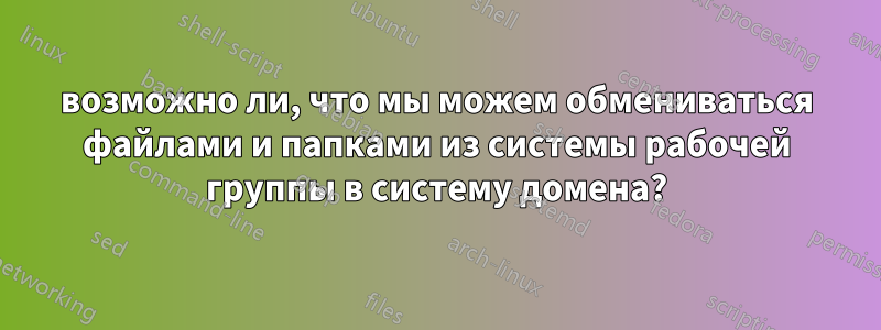 возможно ли, что мы можем обмениваться файлами и папками из системы рабочей группы в систему домена?