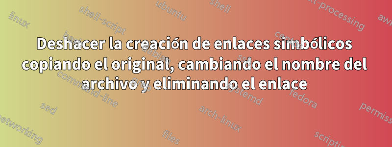 Deshacer la creación de enlaces simbólicos copiando el original, cambiando el nombre del archivo y eliminando el enlace