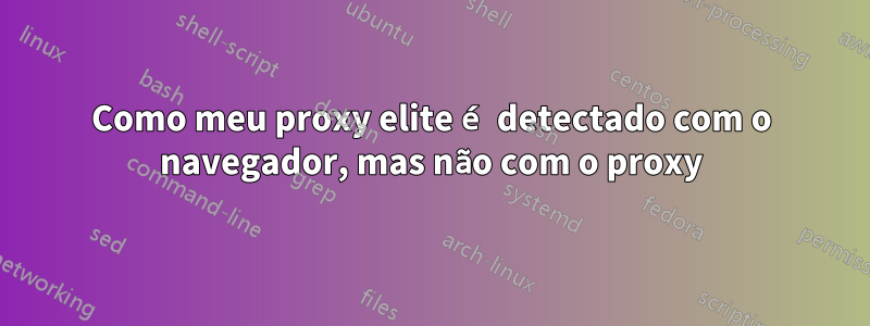 Como meu proxy elite é detectado com o navegador, mas não com o proxy