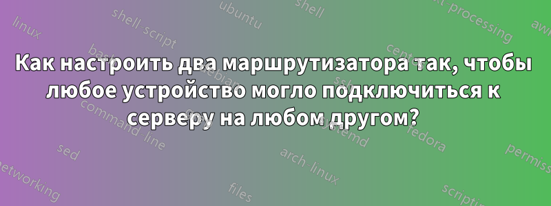 Как настроить два маршрутизатора так, чтобы любое устройство могло подключиться к серверу на любом другом?
