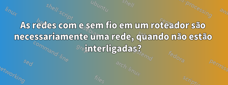 As redes com e sem fio em um roteador são necessariamente uma rede, quando não estão interligadas?