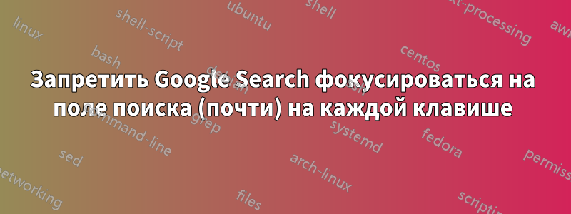 Запретить Google Search фокусироваться на поле поиска (почти) на каждой клавише