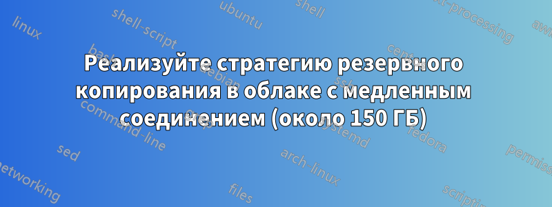 Реализуйте стратегию резервного копирования в облаке с медленным соединением (около 150 ГБ)