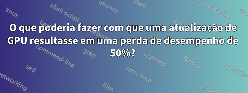 O que poderia fazer com que uma atualização de GPU resultasse em uma perda de desempenho de 50%?