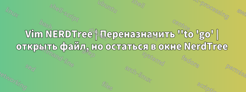 Vim NERDTree | Переназначить ''to 'go' | открыть файл, но остаться в окне NerdTree