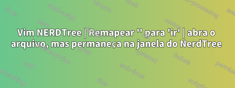 Vim NERDTree | Remapear '' para 'ir' | abra o arquivo, mas permaneça na janela do NerdTree