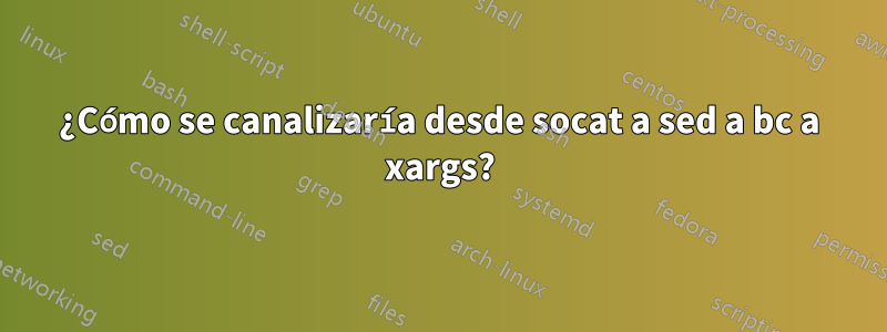 ¿Cómo se canalizaría desde socat a sed a bc a xargs?