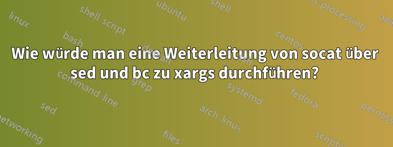 Wie würde man eine Weiterleitung von socat über sed und bc zu xargs durchführen?