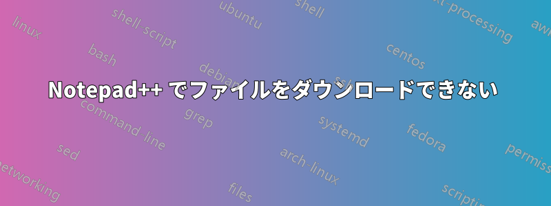 Notepad++ でファイルをダウンロードできない