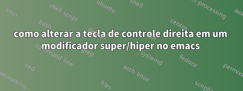 como alterar a tecla de controle direita em um modificador super/hiper no emacs