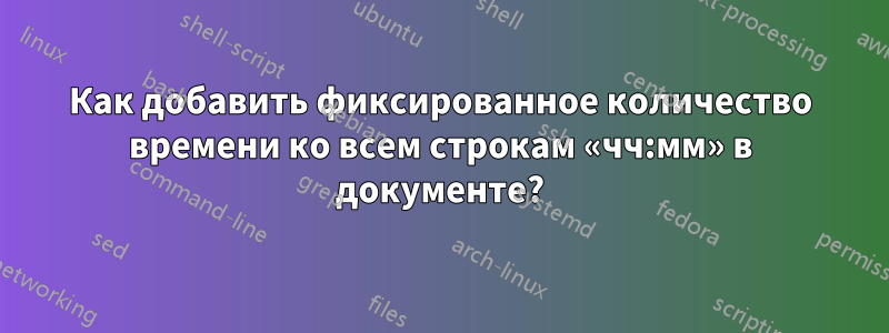 Как добавить фиксированное количество времени ко всем строкам «чч:мм» в документе?