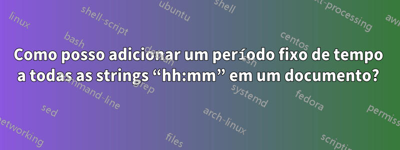 Como posso adicionar um período fixo de tempo a todas as strings “hh:mm” em um documento?