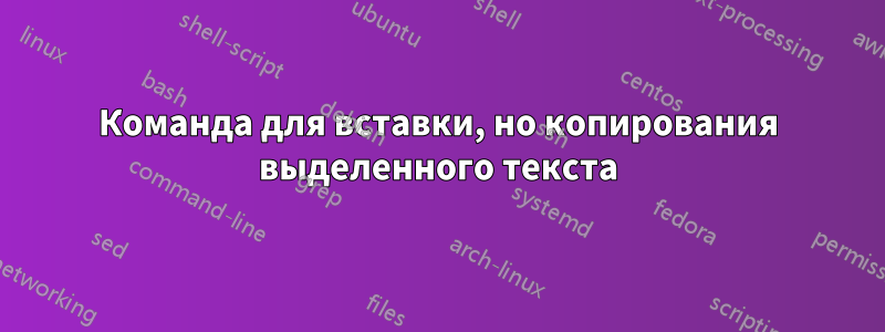 Команда для вставки, но копирования выделенного текста
