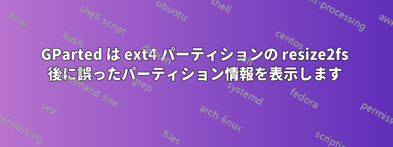 GParted は ext4 パーティションの resize2fs 後に誤ったパーティション情報を表示します