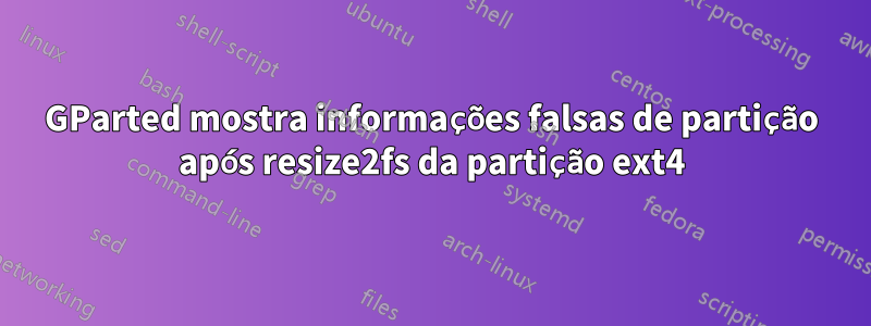 GParted mostra informações falsas de partição após resize2fs da partição ext4