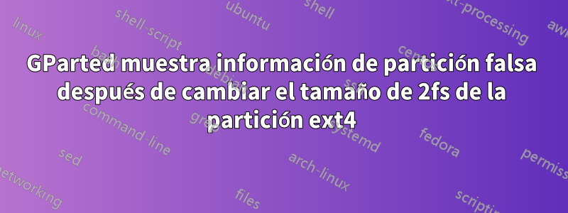 GParted muestra información de partición falsa después de cambiar el tamaño de 2fs de la partición ext4