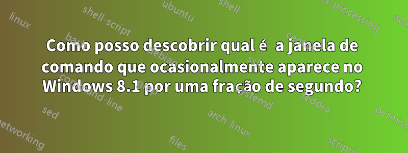 Como posso descobrir qual é a janela de comando que ocasionalmente aparece no Windows 8.1 por uma fração de segundo?