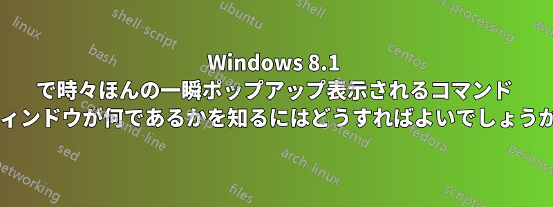 Windows 8.1 で時々ほんの一瞬ポップアップ表示されるコマンド ウィンドウが何であるかを知るにはどうすればよいでしょうか?