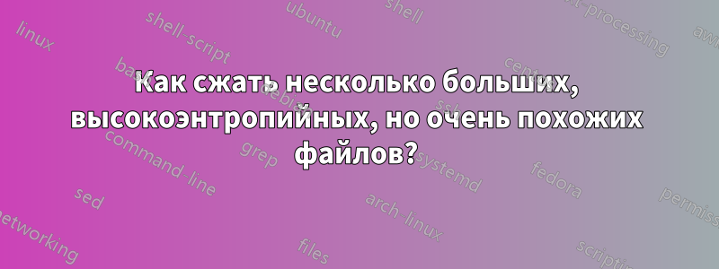 Как сжать несколько больших, высокоэнтропийных, но очень похожих файлов?