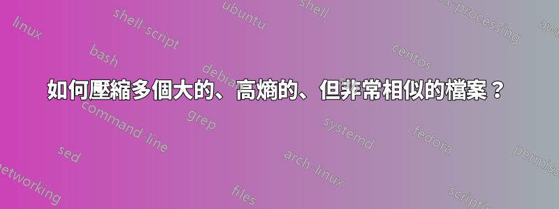 如何壓縮多個大的、高熵的、但非常相似的檔案？