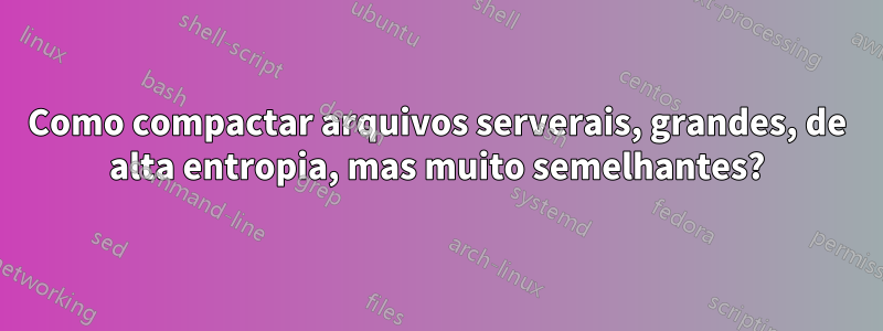 Como compactar arquivos serverais, grandes, de alta entropia, mas muito semelhantes?