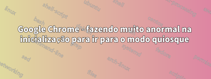 Google Chrome - fazendo muito anormal na inicialização para ir para o modo quiosque